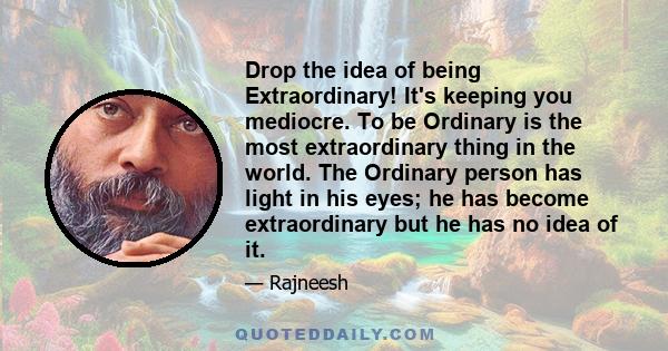 Drop the idea of being Extraordinary! It's keeping you mediocre. To be Ordinary is the most extraordinary thing in the world. The Ordinary person has light in his eyes; he has become extraordinary but he has no idea of