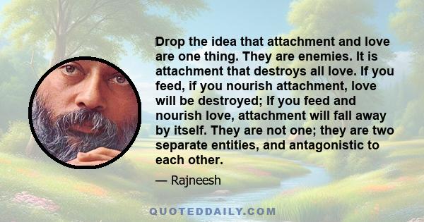 Drop the idea that attachment and love are one thing. They are enemies. It is attachment that destroys all love.