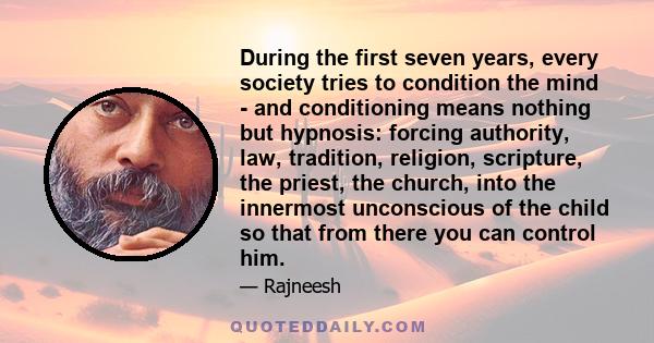 During the first seven years, every society tries to condition the mind - and conditioning means nothing but hypnosis: forcing authority, law, tradition, religion, scripture, the priest, the church, into the innermost