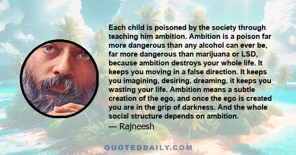 Each child is poisoned by the society through teaching him ambition. Ambition is a poison far more dangerous than any alcohol can ever be, far more dangerous than marijuana or LSD, because ambition destroys your whole