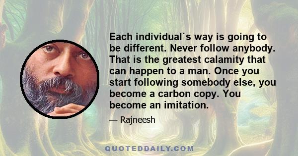 Each individual`s way is going to be different. Never follow anybody. That is the greatest calamity that can happen to a man. Once you start following somebody else, you become a carbon copy. You become an imitation.