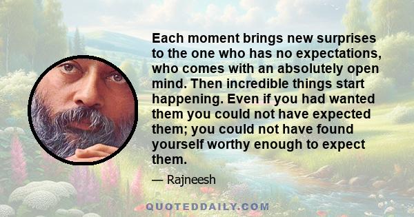 Each moment brings new surprises to the one who has no expectations, who comes with an absolutely open mind. Then incredible things start happening. Even if you had wanted them you could not have expected them; you