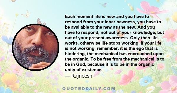 Each moment life is new and you have to respond from your inner newness, you have to be available to the new as the new. And you have to respond, not out of your knowledge, but out of your present awareness. Only then