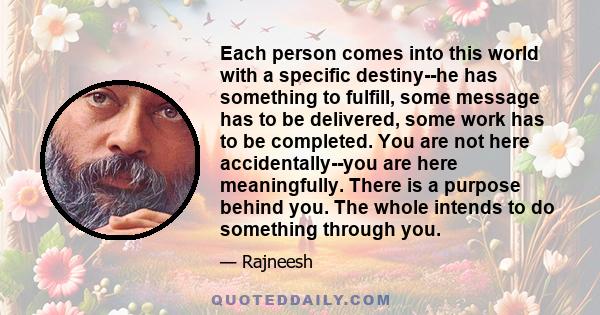 Each person comes into this world with a specific destiny--he has something to fulfill, some message has to be delivered, some work has to be completed. You are not here accidentally--you are here meaningfully. There is 