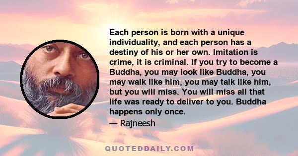 Each person is born with a unique individuality, and each person has a destiny of his or her own. Imitation is crime, it is criminal. If you try to become a Buddha, you may look like Buddha, you may walk like him, you