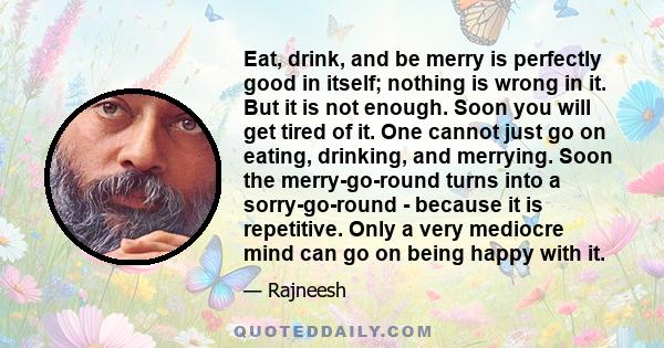 Eat, drink, and be merry is perfectly good in itself; nothing is wrong in it. But it is not enough. Soon you will get tired of it. One cannot just go on eating, drinking, and merrying. Soon the merry-go-round turns into 