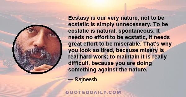 Ecstasy is our very nature, not to be ecstatic is simply unnecessary. To be ecstatic is natural, spontaneous. It needs no effort to be ecstatic, it needs great effort to be miserable. That's why you look so tired,