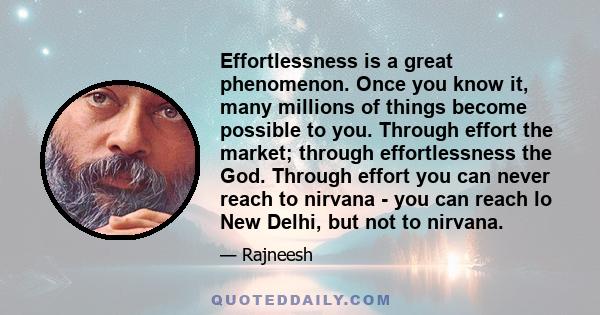 Effortlessness is a great phenomenon. Once you know it, many millions of things become possible to you. Through effort the market; through effortlessness the God. Through effort you can never reach to nirvana - you can