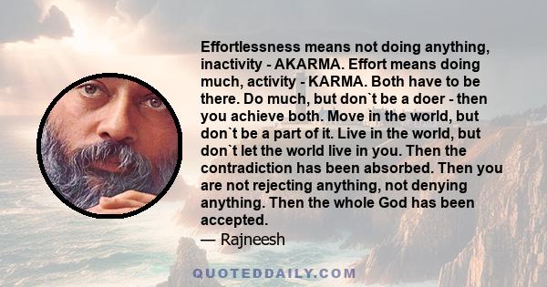 Effortlessness means not doing anything, inactivity - AKARMA. Effort means doing much, activity - KARMA. Both have to be there. Do much, but don`t be a doer - then you achieve both. Move in the world, but don`t be a