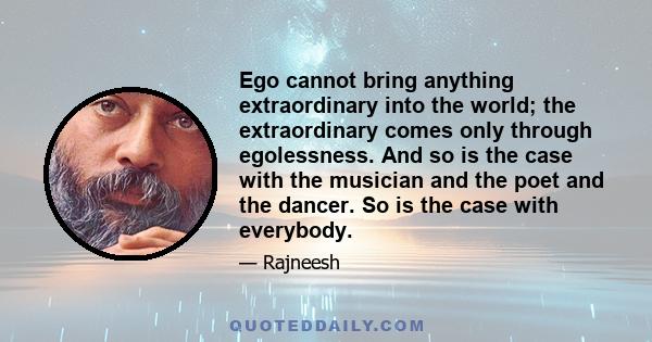 Ego cannot bring anything extraordinary into the world; the extraordinary comes only through egolessness. And so is the case with the musician and the poet and the dancer. So is the case with everybody.