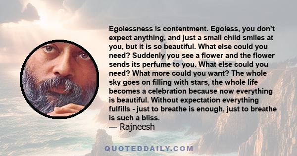 Egolessness is contentment. Egoless, you don't expect anything, and just a small child smiles at you, but it is so beautiful. What else could you need? Suddenly you see a flower and the flower sends its perfume to you.