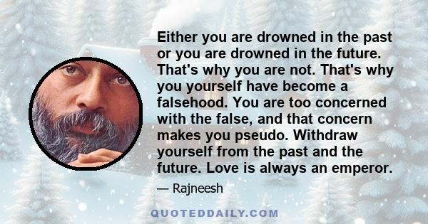 Either you are drowned in the past or you are drowned in the future. That's why you are not. That's why you yourself have become a falsehood. You are too concerned with the false, and that concern makes you pseudo.