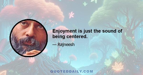 Enjoyment is just the sound of being centered.