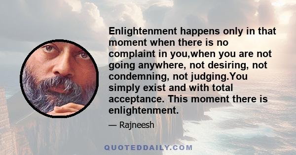 Enlightenment happens only in that moment when there is no complaint in you,when you are not going anywhere, not desiring, not condemning, not judging.You simply exist and with total acceptance. This moment there is