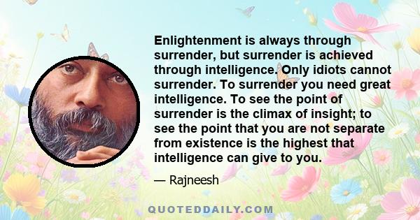 Enlightenment is always through surrender, but surrender is achieved through intelligence. Only idiots cannot surrender. To surrender you need great intelligence. To see the point of surrender is the climax of insight;