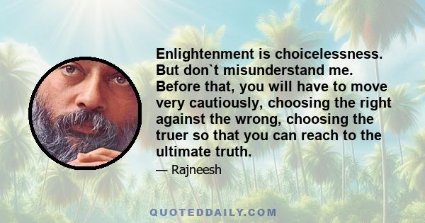 Enlightenment is choicelessness. But don`t misunderstand me. Before that, you will have to move very cautiously, choosing the right against the wrong, choosing the truer so that you can reach to the ultimate truth.