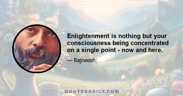 Enlightenment is nothing but your consciousness being concentrated on a single point - now and here.