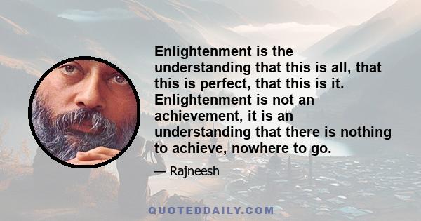 Enlightenment is the understanding that this is all, that this is perfect, that this is it. Enlightenment is not an achievement, it is an understanding that there is nothing to achieve, nowhere to go.