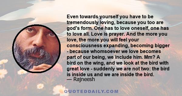 Even towards yourself you have to be tremendously loving, because you too are god's form. One has to love oneself, one has to love all. Love is prayer. And the more you love, the more you will feel your consciousness