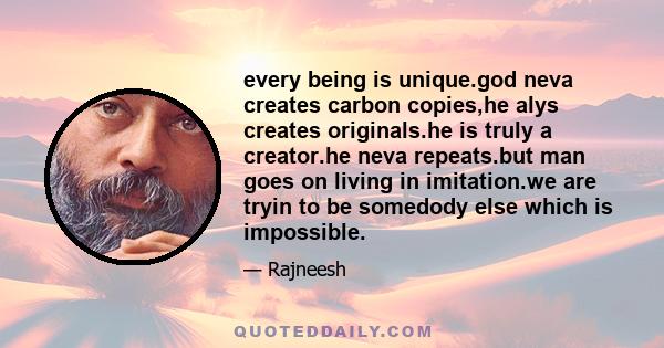 every being is unique.god neva creates carbon copies,he alys creates originals.he is truly a creator.he neva repeats.but man goes on living in imitation.we are tryin to be somedody else which is impossible.