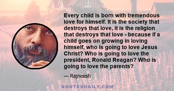 Every child is born with tremendous love for himself. It is the society that destroys that love, it is the religion that destroys that love - because if a child goes on growing in loving himself, who is going to love