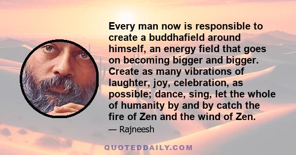 Every man now is responsible to create a buddhafield around himself, an energy field that goes on becoming bigger and bigger. Create as many vibrations of laughter, joy, celebration, as possible; dance, sing, let the