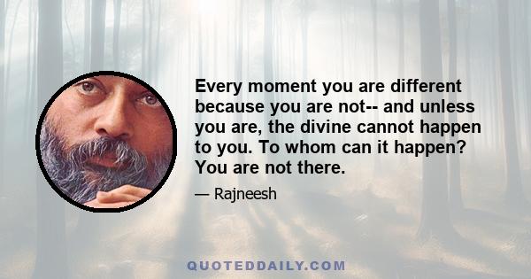 Every moment you are different because you are not-- and unless you are, the divine cannot happen to you. To whom can it happen? You are not there.