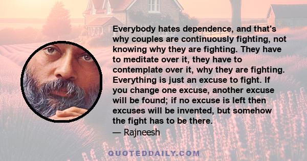 Everybody hates dependence, and that's why couples are continuously fighting, not knowing why they are fighting. They have to meditate over it, they have to contemplate over it, why they are fighting. Everything is just 