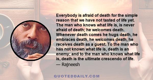 Everybody is afraid of death for the simple reason that we have not tasted of life yet. The man who knows what life is, is never afraid of death; he welcomes death. Whenever death comes he hugs death, he embraces death, 