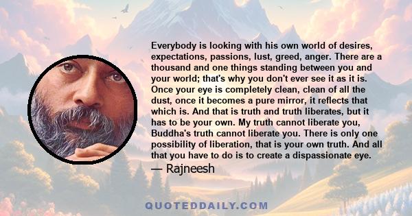 Everybody is looking with his own world of desires, expectations, passions, lust, greed, anger. There are a thousand and one things standing between you and your world; that's why you don't ever see it as it is. Once