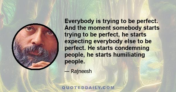 Everybody is trying to be perfect. And the moment somebody starts trying to be perfect, he starts expecting everybody else to be perfect. He starts condemning people, he starts humiliating people.