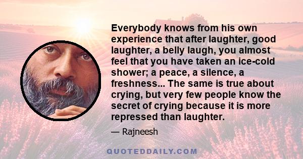 Everybody knows from his own experience that after laughter, good laughter, a belly laugh, you almost feel that you have taken an ice-cold shower; a peace, a silence, a freshness... The same is true about crying, but