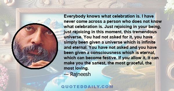 Everybody knows what celebration is. I have never come across a person who does not know what celebration is. Just rejoicing in your being, just rejoicing in this moment, this tremendous universe. You had not asked for