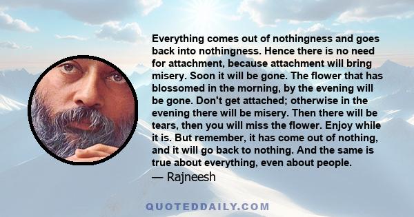 Everything comes out of nothingness and goes back into nothingness. Hence there is no need for attachment, because attachment will bring misery. Soon it will be gone. The flower that has blossomed in the morning, by the 