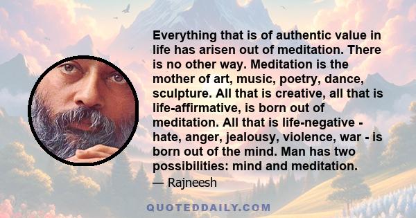 Everything that is of authentic value in life has arisen out of meditation. There is no other way. Meditation is the mother of art, music, poetry, dance, sculpture. All that is creative, all that is life-affirmative, is 