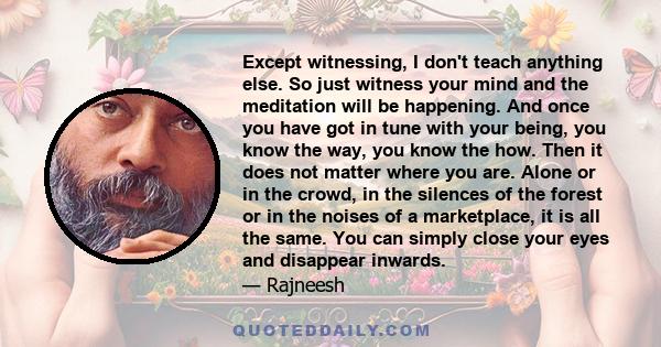 Except witnessing, I don't teach anything else. So just witness your mind and the meditation will be happening. And once you have got in tune with your being, you know the way, you know the how. Then it does not matter