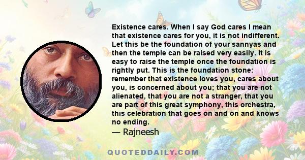 Existence cares. When I say God cares I mean that existence cares for you, it is not indifferent. Let this be the foundation of your sannyas and then the temple can be raised very easily. It is easy to raise the temple