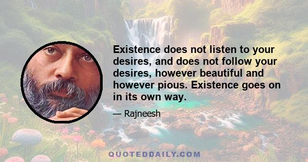 Existence does not listen to your desires, and does not follow your desires, however beautiful and however pious. Existence goes on in its own way.