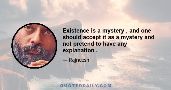 Existence is a mystery , and one should accept it as a mystery and not pretend to have any explanation .