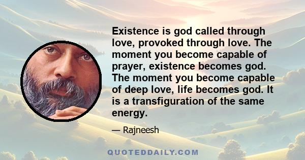 Existence is god called through love, provoked through love. The moment you become capable of prayer, existence becomes god. The moment you become capable of deep love, life becomes god. It is a transfiguration of the