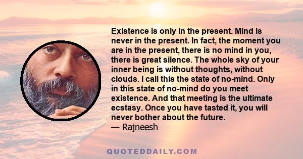 Existence is only in the present. Mind is never in the present. In fact, the moment you are in the present, there is no mind in you, there is great silence. The whole sky of your inner being is without thoughts, without 