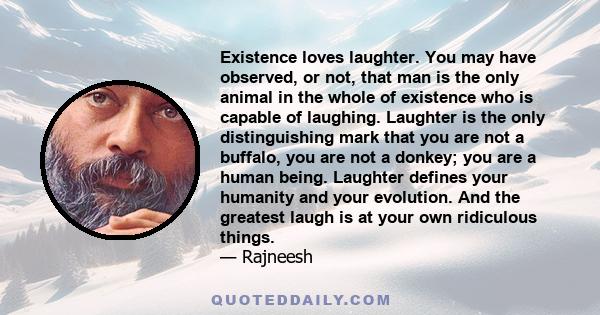 Existence loves laughter. You may have observed, or not, that man is the only animal in the whole of existence who is capable of laughing. Laughter is the only distinguishing mark that you are not a buffalo, you are not 