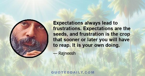 Expectations always lead to frustrations. Expectations are the seeds, and frustration is the crop that sooner or later you will have to reap. It is your own doing.