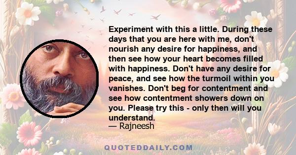 Experiment with this a little. During these days that you are here with me, don't nourish any desire for happiness, and then see how your heart becomes filled with happiness. Don't have any desire for peace, and see how 