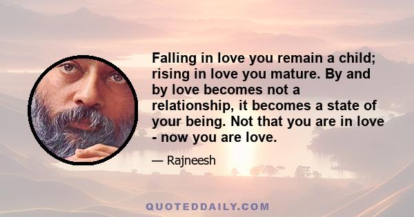 Falling in love you remain a child; rising in love you mature. By and by love becomes not a relationship, it becomes a state of your being. Not that you are in love - now you are love.