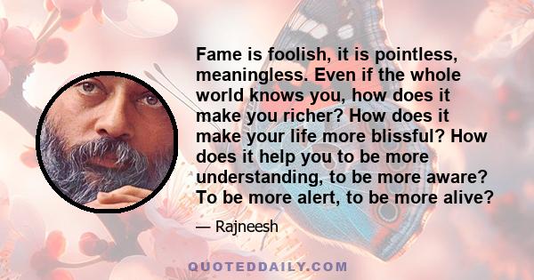 Fame is foolish, it is pointless, meaningless. Even if the whole world knows you, how does it make you richer? How does it make your life more blissful? How does it help you to be more understanding, to be more aware?