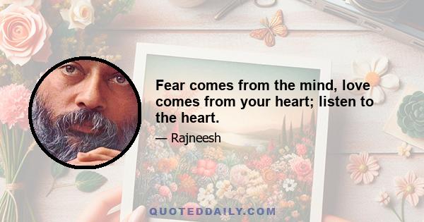 Fear comes from the mind, love comes from your heart; listen to the heart.