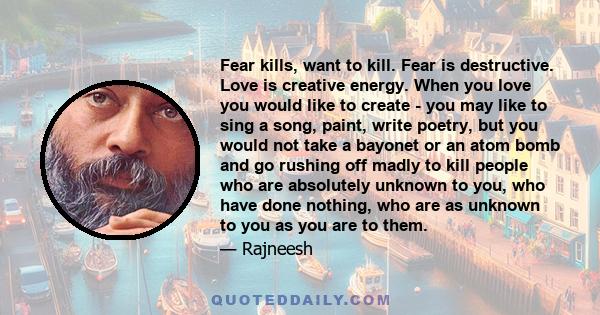 Fear kills, want to kill. Fear is destructive. Love is creative energy. When you love you would like to create - you may like to sing a song, paint, write poetry, but you would not take a bayonet or an atom bomb and go