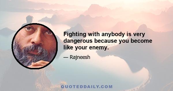 Fighting with anybody is very dangerous because you become like your enemy.