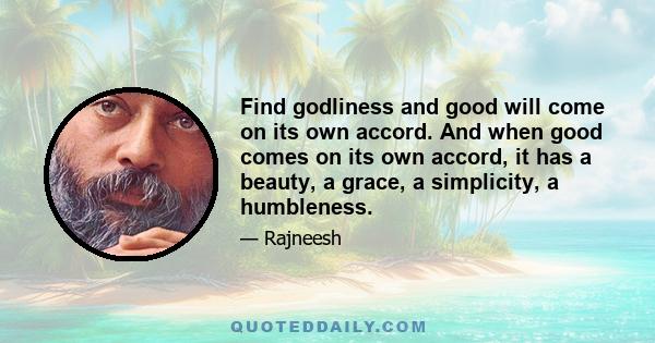 Find godliness and good will come on its own accord. And when good comes on its own accord, it has a beauty, a grace, a simplicity, a humbleness.